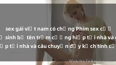 sex gái việt nam có chồng Phim sex cưỡng hiếp vietsub: Nữ sinh bị tên trộm cưỡng hiếp tại nhà và câu chuyện đầy kịch tính của vietsub