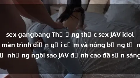 sex gangbang Thưởng thức sex JAV idol miễn phí: Những màn trình diễn gợi cảm và nóng bỏng từ những ngôi sao JAV đỉnh cao đã sẵn sàng để bạn khám phá.