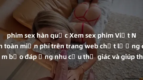 phim sex hàn quốc Xem sex phim Việt Nam không che hoàn toàn miễn phí trên trang web chất lượng cao. Đảm bảo đáp ứng nhu cầu thị giác và giúp thỏa mãn mong muốn của bạn.