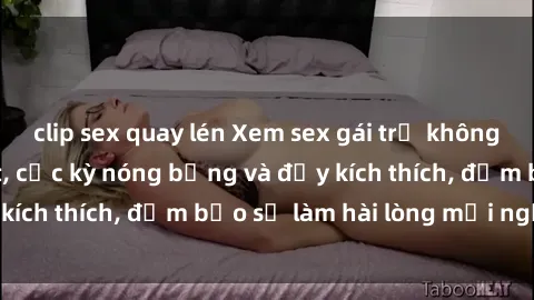 clip sex quay lén Xem sex gái trẻ không che hấp dẫn nhất, cực kỳ nóng bỏng và đầy kích thích, đảm bảo sẽ làm hài lòng mọi người!