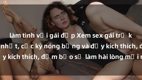 làm tình với gái đẹp Xem sex gái trẻ không che hấp dẫn nhất, cực kỳ nóng bỏng và đầy kích thích, đảm bảo sẽ làm hài lòng mọi người!
