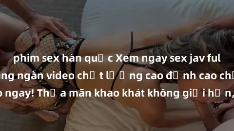 phim sex hàn quốc Xem ngay sex jav full HD miễn phí - Hàng ngàn video chất lượng cao đỉnh cao chỉ cần click vào ngay! Thỏa mãn khao khát không giới hạn, đón chờ những trải nghiệm mới lạ!