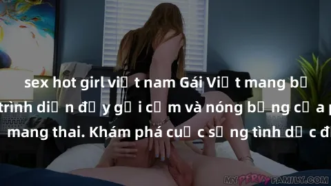 sex hot girl việt nam Gái Việt mang bầu và làm tình: Màn trình diễn đầy gợi cảm và nóng bỏng của phụ nữ mang thai. Khám phá cuộc sống tình dục đầy hấp dẫn và mới lạ của họ!