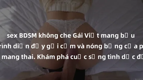 sex BDSM không che Gái Việt mang bầu và làm tình: Màn trình diễn đầy gợi cảm và nóng bỏng của phụ nữ mang thai. Khám phá cuộc sống tình dục đầy hấp dẫn và mới lạ của họ!