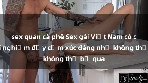 sex quán cà phê Sex gái Việt Nam có con: Trải nghiệm đầy cảm xúc đáng nhớ không thể bỏ qua