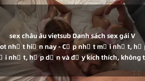sex châu âu vietsub Danh sách sex gái Việt Nam sinh viên hot nhất hiện nay - Cập nhật mới nhất, hấp dẫn và đầy kích thích, không thể bỏ qua!