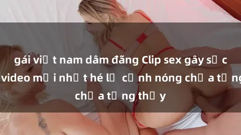 gái việt nam dâm đãng Clip sex gây sốc: Loạt video mới nhất hé lộ cảnh nóng chưa từng thấy