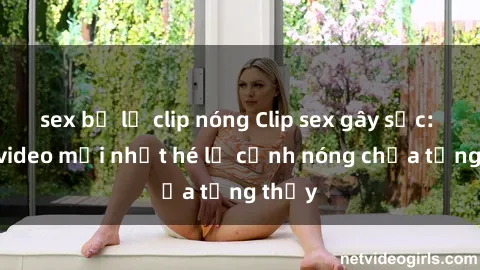 sex bị lộ clip nóng Clip sex gây sốc: Loạt video mới nhất hé lộ cảnh nóng chưa từng thấy