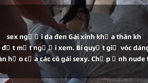 sex người da đen Gái xinh khỏa thân khoe dáng nóng bỏng đốt mắt người xem. Bí quyết giữ vóc dáng hoàn hảo của các cô gái sexy. Chụp ảnh nude tự tin không sợ lộ hàng.