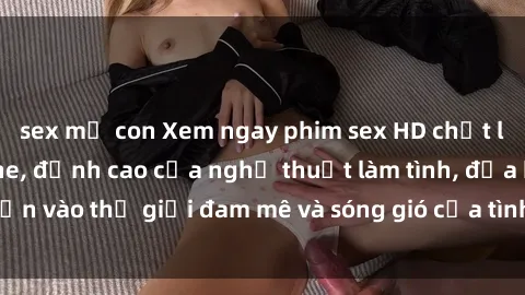sex mẹ con Xem ngay phim sex HD chất lượng cao không che, đỉnh cao của nghệ thuật làm tình, đưa bạn vào thế giới đam mê và sóng gió của tình yêu không giới hạn.