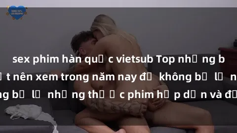 sex phim hàn quốc vietsub Top những bộ phim sex hay nhất nên xem trong năm nay để không bỏ lỡ những thước phim hấp dẫn và đầy kịch tính.