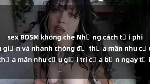 sex BDSM không che Những cách tải phim sex về máy đơn giản và nhanh chóng để thỏa mãn nhu cầu giải trí của bạn ngay tại nhà