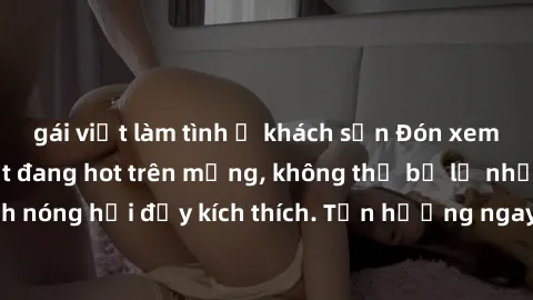 gái việt làm tình ở khách sạn Đón xem phim sex mới nhất đang hot trên mạng, không thể bỏ lỡ những cảnh nóng hổi đầy kích thích. Tận hưởng ngay trước khi bị xoá chóng mặt!