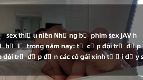 sex thiếu niên Những bộ phim sex JAV hot nhất không thể bỏ lỡ trong năm nay: từ cặp đôi trẻ đẹp đến các cô gái xinh tươi đầy sức hút.