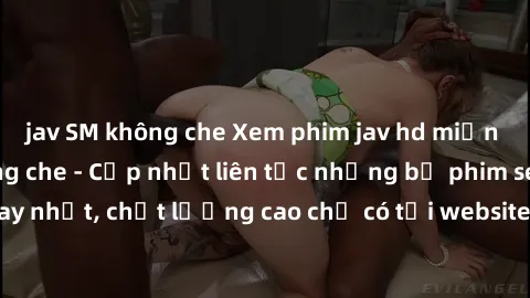 jav SM không che Xem phim jav hd miễn phí đỉnh cao không che - Cập nhật liên tục những bộ phim sex hay nhất, chất lượng cao chỉ có tại website chuyên nghiệp hàng đầu.