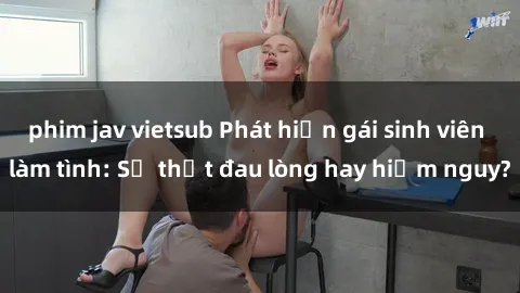 phim jav vietsub Phát hiện gái sinh viên làm tình: Sự thật đau lòng hay hiểm nguy?