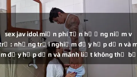 sex jav idol miễn phí Tận hưởng niềm vui của sex với gái trẻ: những trải nghiệm đầy hấp dẫn và mãnh liệt không thể bỏ lỡ