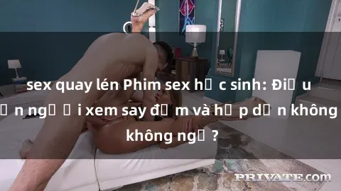 sex quay lén Phim sex học sinh: Điều gì khiến người xem say đắm và hấp dẫn không ngờ?
