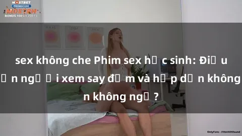 sex không che Phim sex học sinh: Điều gì khiến người xem say đắm và hấp dẫn không ngờ?