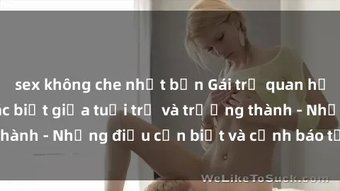 sex không che nhật bản Gái trẻ quan hệ: Mối quan hệ khác biệt giữa tuổi trẻ và trưởng thành - Những điều cần biết và cảnh báo từ chuyên gia