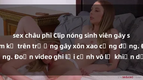 sex châu phi Clip nóng sinh viên gây sốc: Hành động cấm kỵ trên trường gây xôn xao cộng đồng. Đoạn video ghi lại cảnh vô lễ khiến dư luận bức xúc.