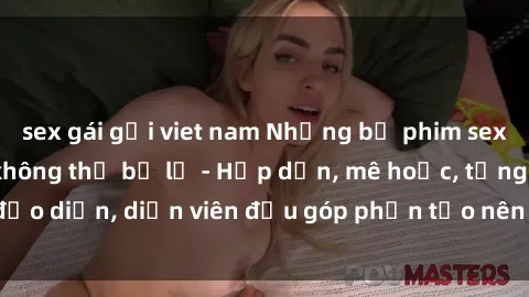 sex gái gọi viet nam Những bộ phim sex gái già đỉnh cao không thể bỏ lỡ - Hấp dẫn, mê hoặc, từng đạo diễn, diễn viên đều góp phần tạo nên sự hấp dẫn, kích thích.