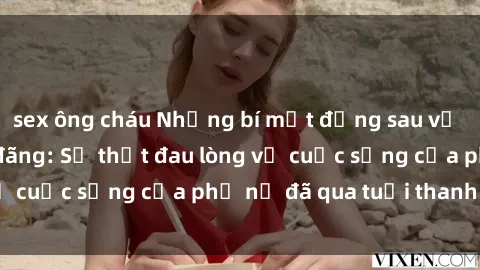 sex ông cháu Những bí mật đằng sau vẻ ngoài gái già dâm đãng: Sự thật đau lòng về cuộc sống của phụ nữ đã qua tuổi thanh xuân
