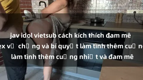 jav idol vietsub cách kích thích đam mê trong hôn nhân: Sex vợ chồng và bí quyết làm tình thêm cuồng nhiệt và đam mê