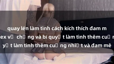 quay lén làm tình cách kích thích đam mê trong hôn nhân: Sex vợ chồng và bí quyết làm tình thêm cuồng nhiệt và đam mê