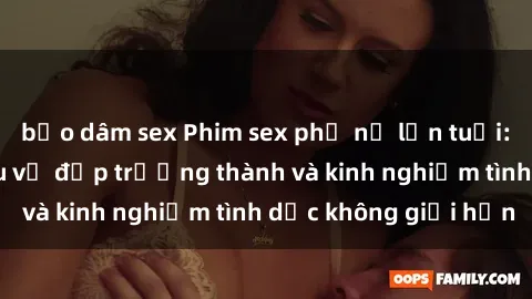 bạo dâm sex Phim sex phụ nữ lớn tuổi: Sức hút đằng sau vẻ đẹp trưởng thành và kinh nghiệm tình dục không giới hạn