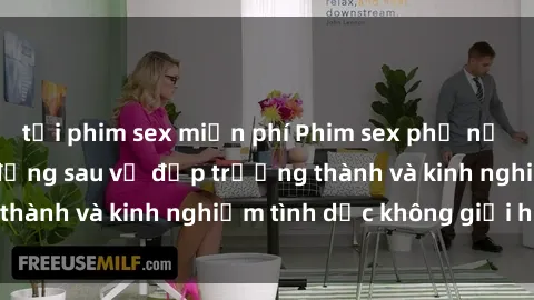 tải phim sex miễn phí Phim sex phụ nữ lớn tuổi: Sức hút đằng sau vẻ đẹp trưởng thành và kinh nghiệm tình dục không giới hạn