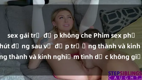 sex gái trẻ đẹp không che Phim sex phụ nữ lớn tuổi: Sức hút đằng sau vẻ đẹp trưởng thành và kinh nghiệm tình dục không giới hạn