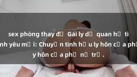 sex phòng thay đồ Gái ly dị quan hệ tìm kiếm tình yêu mới: Chuyện tình hậu ly hôn của phụ nữ trẻ.