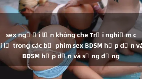 sex người lớn không che Trải nghiệm cảm giác mới lạ trong các bộ phim sex BDSM hấp dẫn và sống động