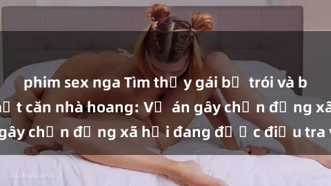 phim sex nga Tìm thấy gái bị trói và bị hiếp dâm trong một căn nhà hoang: Vụ án gây chấn động xã hội đang được điều tra vào.