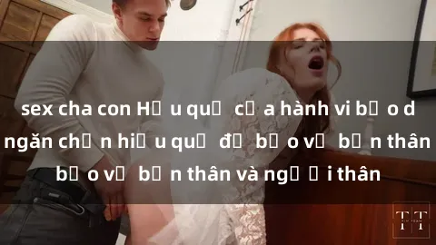 sex cha con Hậu quả của hành vi bạo dâm sex và cách ngăn chặn hiệu quả để bảo vệ bản thân và người thân
