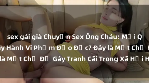 sex gái già Chuyện Sex Ông Cháu: Mối Quan Hệ Gia Đình Hay Hành Vi Phạm Đạo Đức? Đây là Một Chủ Đề Gây Tranh Cãi Trong Xã Hội Hiện Nay.