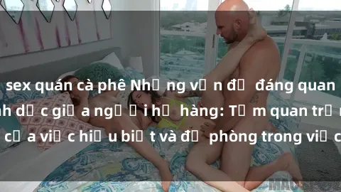 sex quán cà phê Những vấn đề đáng quan tâm về quan hệ tình dục giữa người họ hàng: Tầm quan trọng của việc hiểu biết và đề phòng trong việc tiếp xúc trong gia đình.
