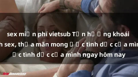 sex miễn phí vietsub Tận hưởng khoái cảm với gái xinh sex, thỏa mãn mong ước tình dục của mình ngay hôm nay