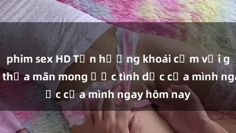 phim sex HD Tận hưởng khoái cảm với gái xinh sex, thỏa mãn mong ước tình dục của mình ngay hôm nay