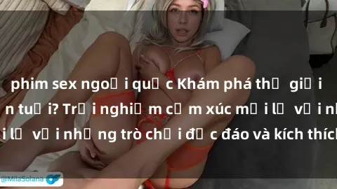 phim sex ngoại quốc Khám phá thế giới sex trực tuyến: Hơn tuổi? Trải nghiệm cảm xúc mới lạ với những trò chơi độc đáo và kích thích người lớn