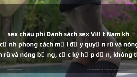 sex châu phi Danh sách sex Việt Nam không che - Ảnh toàn cảnh phong cách mới đầy quyến rũ và nóng bỏng, cực kỳ hấp dẫn, không thể bỏ qua!