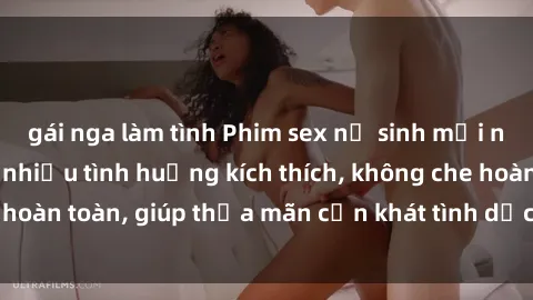 gái nga làm tình Phim sex nữ sinh mới nhất: Trải nghiệm nhiều tình huống kích thích, không che hoàn toàn, giúp thỏa mãn cơn khát tình dục của các bạn trẻ