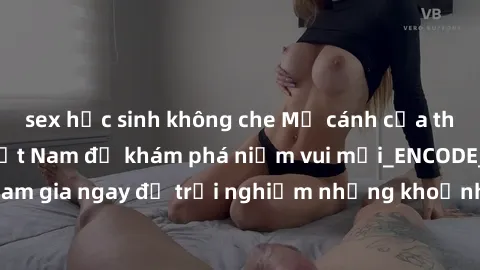 sex học sinh không che Mở cánh cửa thế giới sex MILF Việt Nam để khám phá niềm vui mới_ENCODE_. Hãy tham gia ngay để trải nghiệm những khoảnh khắc đầy kích thích và đam mê.