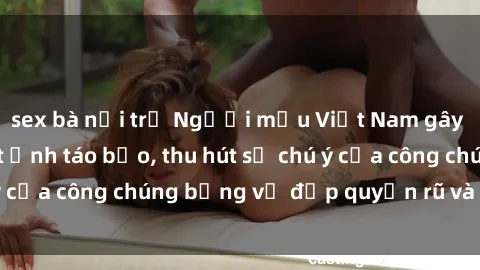 sex bà nội trợ Người mẫu Việt Nam gây sốt với loạt shoot ảnh táo bạo, thu hút sự chú ý của công chúng bằng vẻ đẹp quyến rũ và gợi cảm.