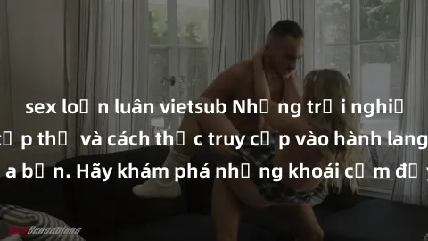 sex loạn luân vietsub Những trải nghiệm mới lạ với sex tập thể và cách thức truy cập vào hành lang đam mê của bạn. Hãy khám phá những khoái cảm đầy kích thích với tập thể hấp dẫn!