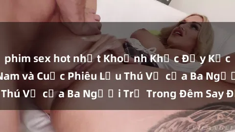 phim sex hot nhất Khoảnh Khắc Đầy Kịch Tính: Sex  Việt Nam và Cuộc Phiêu Lưu Thú Vị của Ba Người Trẻ Trong Đêm Say Đắm