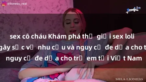 sex cô cháu Khám phá thế giới sex loli Việt Nam: Sự thật gây sốc về nhu cầu và nguy cơ đe dọa cho trẻ em tại Việt Nam