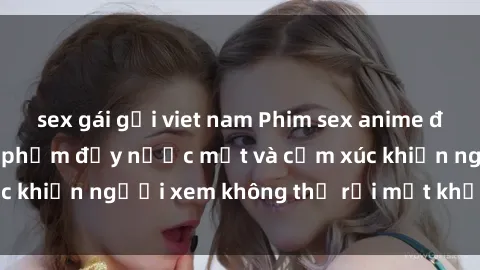 sex gái gọi viet nam Phim sex anime đỉnh cao: Những tác phẩm đầy nước mắt và cảm xúc khiến người xem không thể rời mắt khỏi màn hình