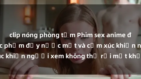 clip nóng phòng tắm Phim sex anime đỉnh cao: Những tác phẩm đầy nước mắt và cảm xúc khiến người xem không thể rời mắt khỏi màn hình